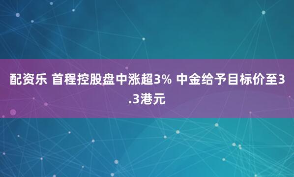 配资乐 首程控股盘中涨超3% 中金给予目标价至3.3港元