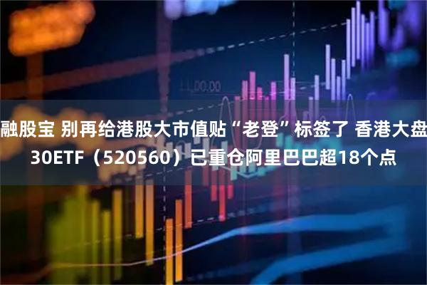 融股宝 别再给港股大市值贴“老登”标签了 香港大盘30ETF（520560）已重仓阿里巴巴超18个点