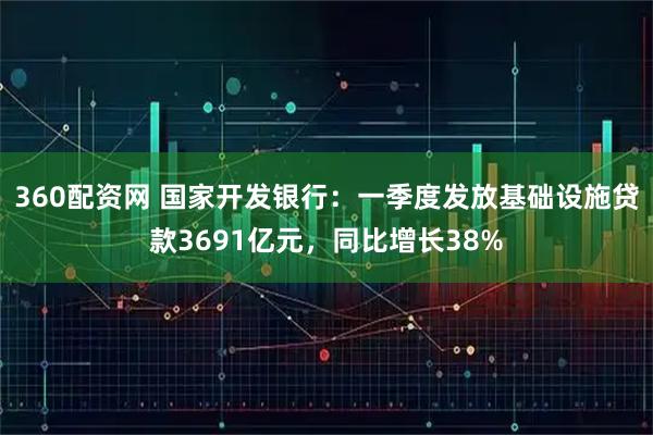 360配资网 国家开发银行：一季度发放基础设施贷款3691亿元，同比增长38%