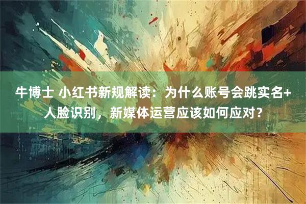 牛博士 小红书新规解读:为什么账号会跳实名+人脸识别,新媒体运营应该如何应对?