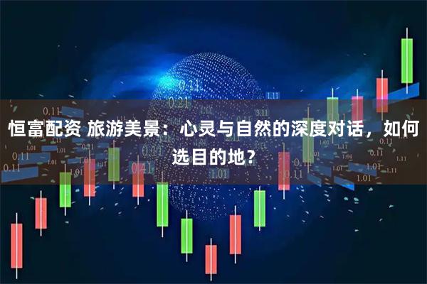 恒富配资 旅游美景:心灵与自然的深度对话,如何选目的地?