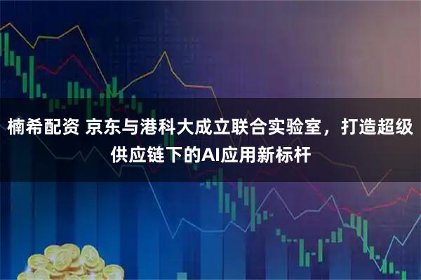 楠希配资 京东与港科大成立联合实验室,打造超级供应链下的AI应用新标杆