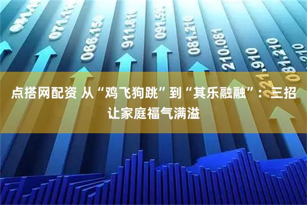 点搭网配资 从“鸡飞狗跳”到“其乐融融”:三招让家庭福气满溢
