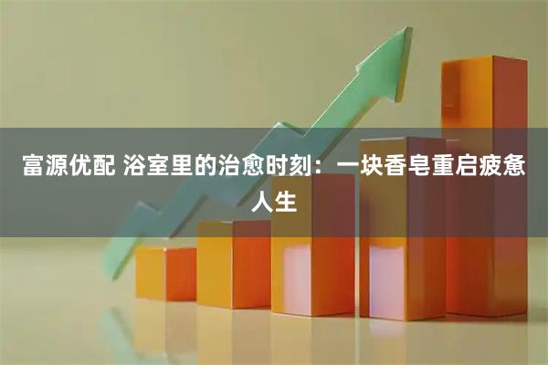 富源优配 浴室里的治愈时刻:一块香皂重启疲惫人生