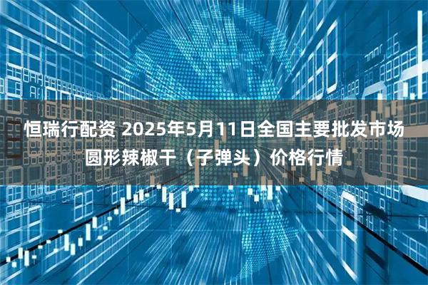 恒瑞行配资 2025年5月11日全国主要批发市场圆形辣椒干（子弹头）价格行情