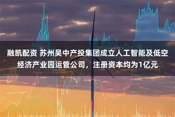 融凯配资 苏州吴中产投集团成立人工智能及低空经济产业园运管公司，注册资本均为1亿元