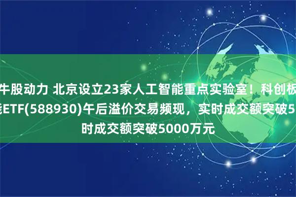 牛股动力 北京设立23家人工智能重点实验室！科创板人工智能ETF(588930)午后溢价交易频现，实时成交额突破5000万元