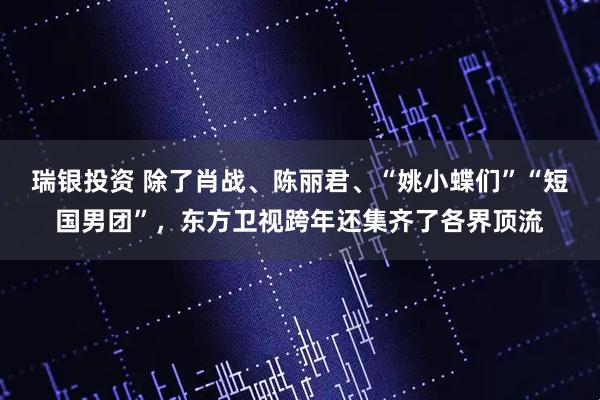 瑞银投资 除了肖战、陈丽君、“姚小蝶们”“短国男团”，东方卫视跨年还集齐了各界顶流