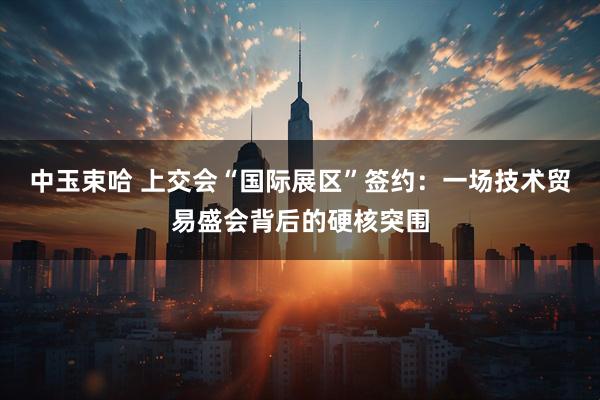 中玉束哈 上交会“国际展区”签约:一场技术贸易盛会背后的硬核突围