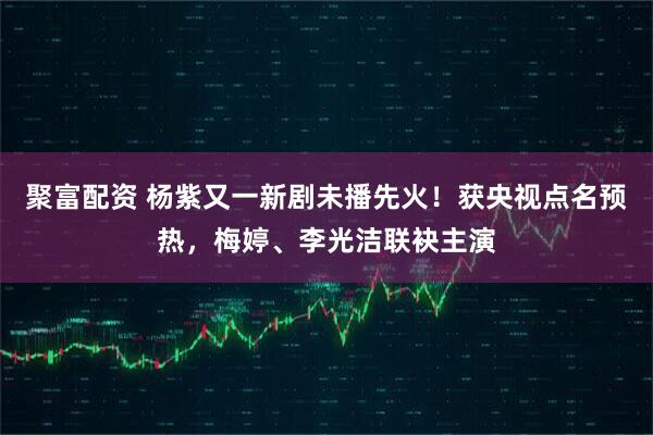 聚富配资 杨紫又一新剧未播先火!获央视点名预热,梅婷、李光洁联袂主演