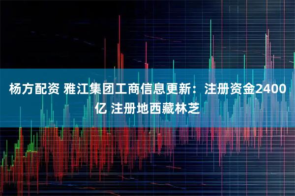 杨方配资 雅江集团工商信息更新:注册资金2400亿 注册地西藏林芝