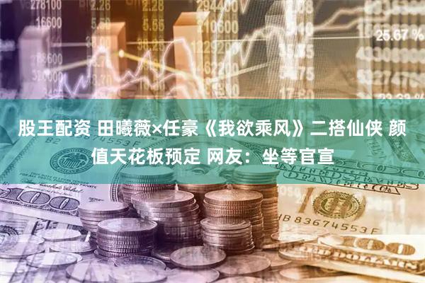 股王配资 田曦薇×任豪《我欲乘风》二搭仙侠 颜值天花板预定 网友：坐等官宣