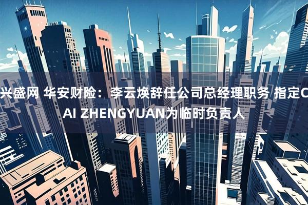 兴盛网 华安财险：李云焕辞任公司总经理职务 指定CAI ZHENGYUAN为临时负责人