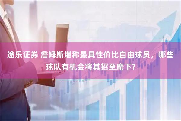 途乐证券 詹姆斯堪称最具性价比自由球员,哪些球队有机会将其招至麾下?