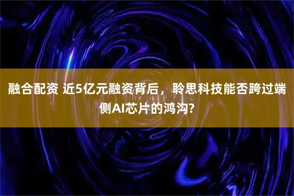 融合配资 近5亿元融资背后，聆思科技能否跨过端侧AI芯片的鸿沟?
