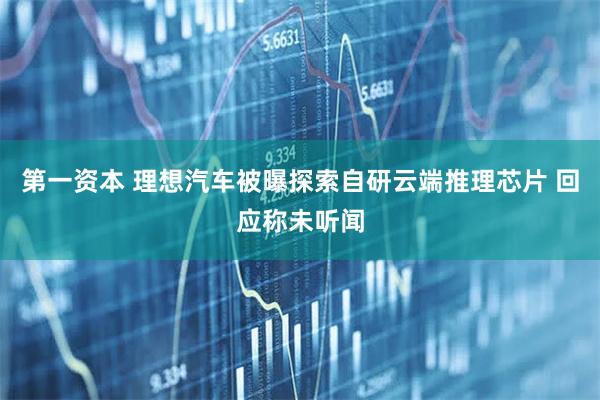 第一资本 理想汽车被曝探索自研云端推理芯片 回应称未听闻