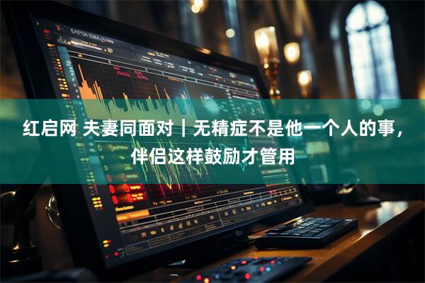 红启网 夫妻同面对｜无精症不是他一个人的事，伴侣这样鼓励才管用